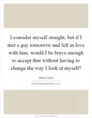I consider myself straight, but if I met a guy tomorrow and fell in love with him, would I be brave enough to accept that without having to change the way I look at myself? Picture Quote #1
