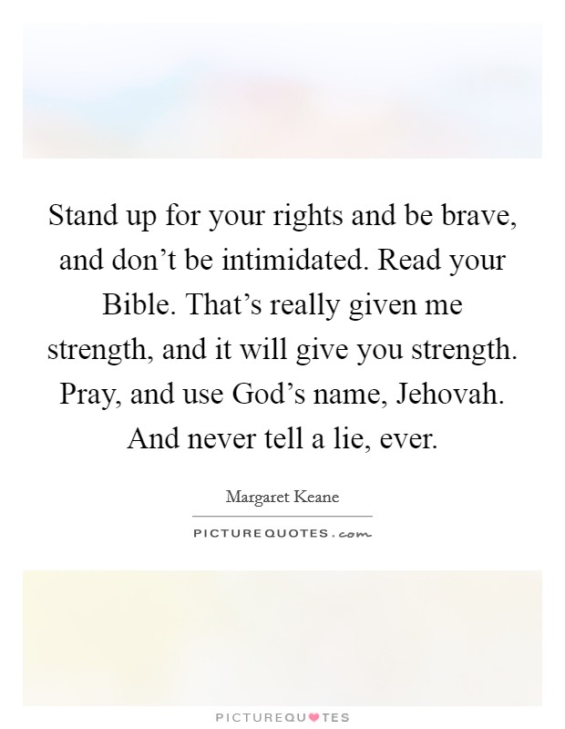 Stand up for your rights and be brave, and don't be intimidated. Read your Bible. That's really given me strength, and it will give you strength. Pray, and use God's name, Jehovah. And never tell a lie, ever. Picture Quote #1
