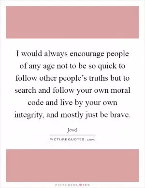 I would always encourage people of any age not to be so quick to follow other people’s truths but to search and follow your own moral code and live by your own integrity, and mostly just be brave Picture Quote #1