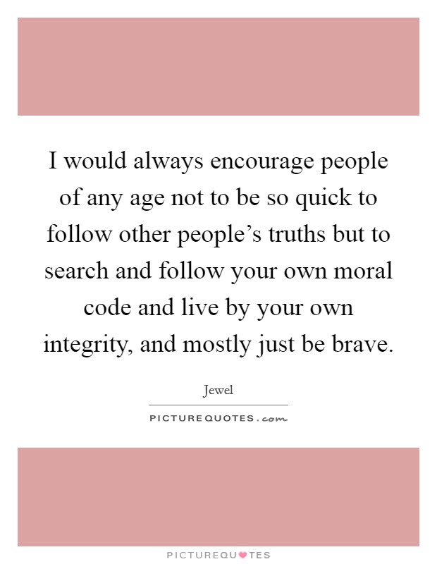 I would always encourage people of any age not to be so quick to follow other people's truths but to search and follow your own moral code and live by your own integrity, and mostly just be brave. Picture Quote #1