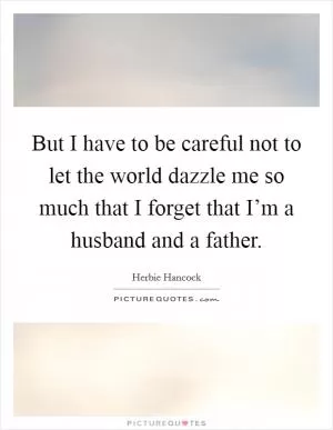 But I have to be careful not to let the world dazzle me so much that I forget that I’m a husband and a father Picture Quote #1