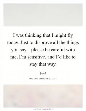 I was thinking that I might fly today. Just to disprove all the things you say... please be careful with me, I’m sensitive, and I’d like to stay that way Picture Quote #1