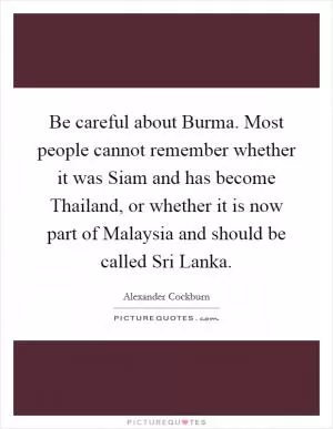 Be careful about Burma. Most people cannot remember whether it was Siam and has become Thailand, or whether it is now part of Malaysia and should be called Sri Lanka Picture Quote #1