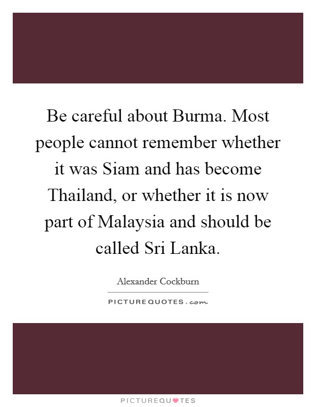 Be careful about Burma. Most people cannot remember whether it was Siam and has become Thailand, or whether it is now part of Malaysia and should be called Sri Lanka. Picture Quote #1