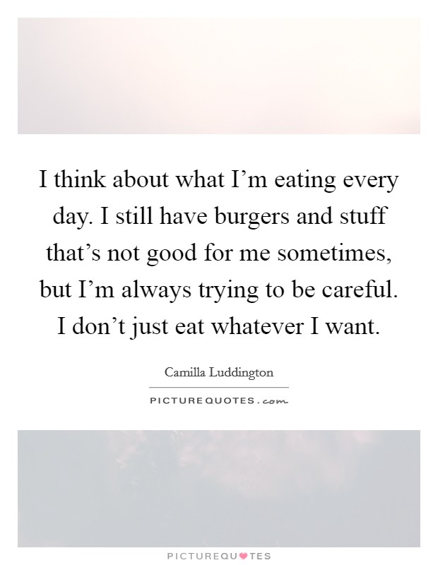I think about what I'm eating every day. I still have burgers and stuff that's not good for me sometimes, but I'm always trying to be careful. I don't just eat whatever I want. Picture Quote #1