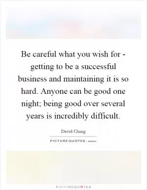 Be careful what you wish for - getting to be a successful business and maintaining it is so hard. Anyone can be good one night; being good over several years is incredibly difficult Picture Quote #1