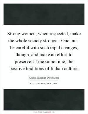Strong women, when respected, make the whole society stronger. One must be careful with such rapid changes, though, and make an effort to preserve, at the same time, the positive traditions of Indian culture Picture Quote #1