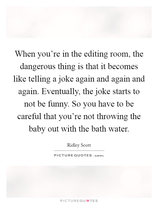 When you're in the editing room, the dangerous thing is that it becomes like telling a joke again and again and again. Eventually, the joke starts to not be funny. So you have to be careful that you're not throwing the baby out with the bath water. Picture Quote #1