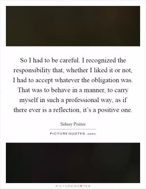 So I had to be careful. I recognized the responsibility that, whether I liked it or not, I had to accept whatever the obligation was. That was to behave in a manner, to carry myself in such a professional way, as if there ever is a reflection, it’s a positive one Picture Quote #1