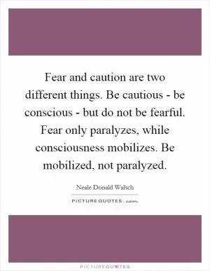 Fear and caution are two different things. Be cautious - be conscious - but do not be fearful. Fear only paralyzes, while consciousness mobilizes. Be mobilized, not paralyzed Picture Quote #1