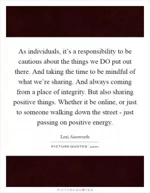 As individuals, it’s a responsibility to be cautious about the things we DO put out there. And taking the time to be mindful of what we’re sharing. And always coming from a place of integrity. But also sharing positive things. Whether it be online, or just to someone walking down the street - just passing on positive energy Picture Quote #1