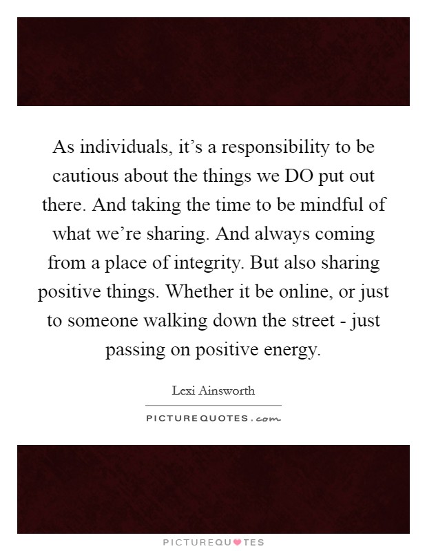 As individuals, it's a responsibility to be cautious about the things we DO put out there. And taking the time to be mindful of what we're sharing. And always coming from a place of integrity. But also sharing positive things. Whether it be online, or just to someone walking down the street - just passing on positive energy. Picture Quote #1