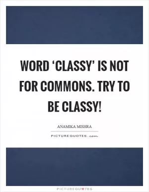 Word ‘Classy’ is not for commons. Try to be classy! Picture Quote #1