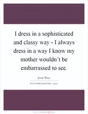 I dress in a sophisticated and classy way - I always dress in a way I know my mother wouldn’t be embarrassed to see Picture Quote #1