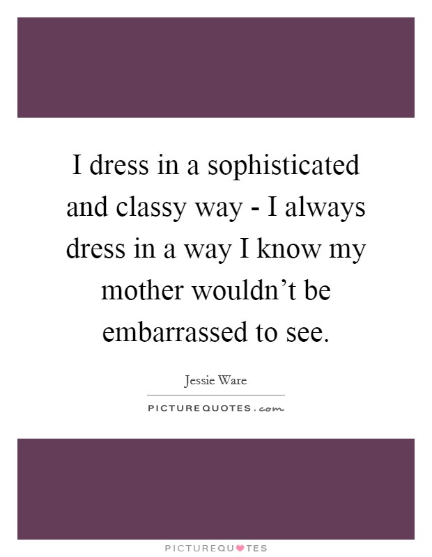 I dress in a sophisticated and classy way - I always dress in a way I know my mother wouldn't be embarrassed to see. Picture Quote #1