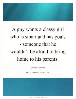 A guy wants a classy girl who is smart and has goals - someone that he wouldn’t be afraid to bring home to his parents Picture Quote #1