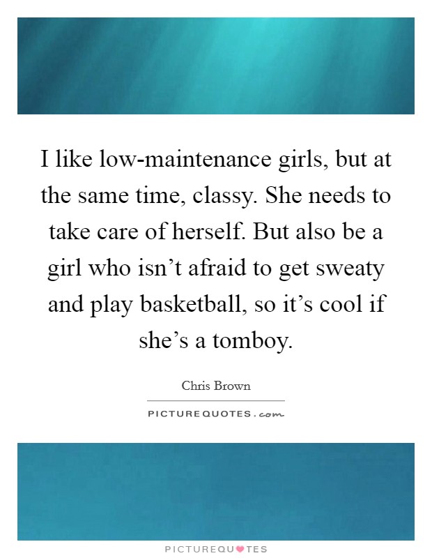 I like low-maintenance girls, but at the same time, classy. She needs to take care of herself. But also be a girl who isn't afraid to get sweaty and play basketball, so it's cool if she's a tomboy. Picture Quote #1