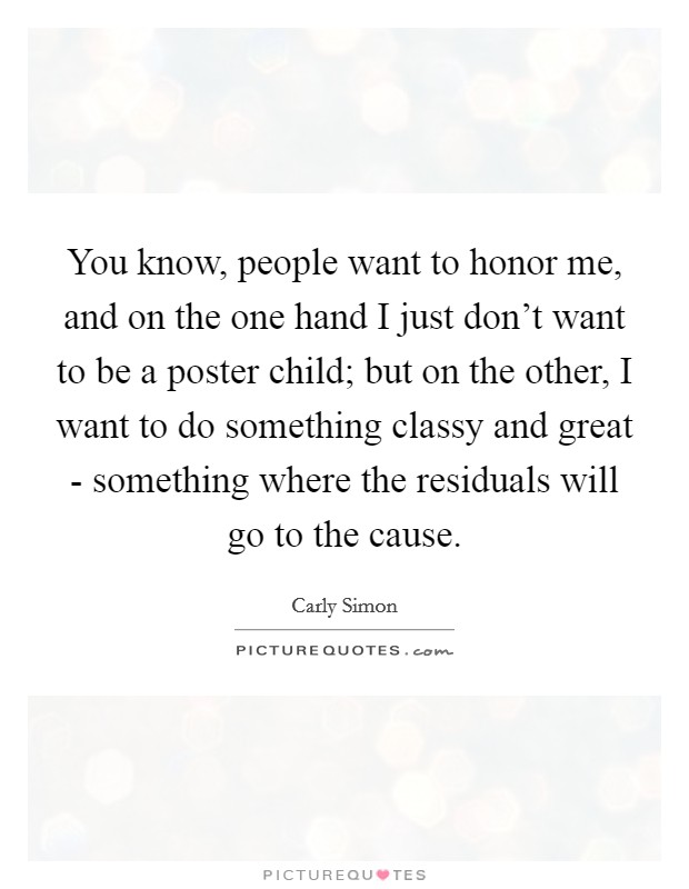 You know, people want to honor me, and on the one hand I just don't want to be a poster child; but on the other, I want to do something classy and great - something where the residuals will go to the cause. Picture Quote #1