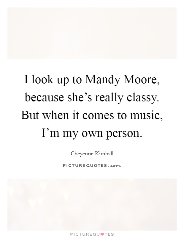 I look up to Mandy Moore, because she's really classy. But when it comes to music, I'm my own person. Picture Quote #1