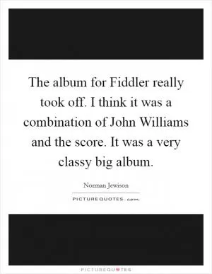 The album for Fiddler really took off. I think it was a combination of John Williams and the score. It was a very classy big album Picture Quote #1