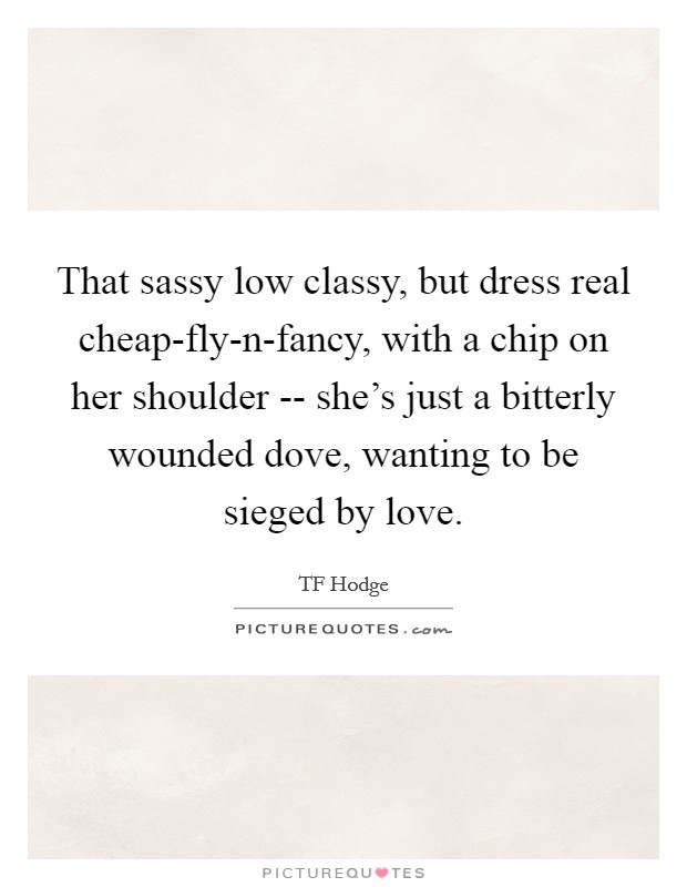 That sassy low classy, but dress real cheap-fly-n-fancy, with a chip on her shoulder -- she's just a bitterly wounded dove, wanting to be sieged by love. Picture Quote #1