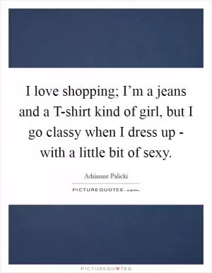I love shopping; I’m a jeans and a T-shirt kind of girl, but I go classy when I dress up - with a little bit of sexy Picture Quote #1