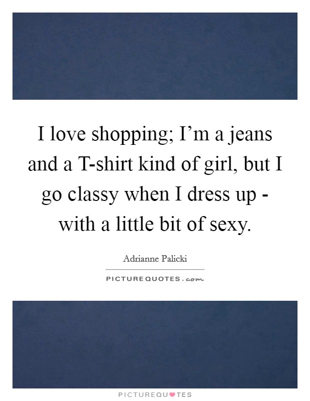 I love shopping; I'm a jeans and a T-shirt kind of girl, but I go classy when I dress up - with a little bit of sexy. Picture Quote #1