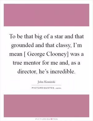 To be that big of a star and that grounded and that classy, I’m mean [ George Clooney] was a true mentor for me and, as a director, he’s incredible Picture Quote #1