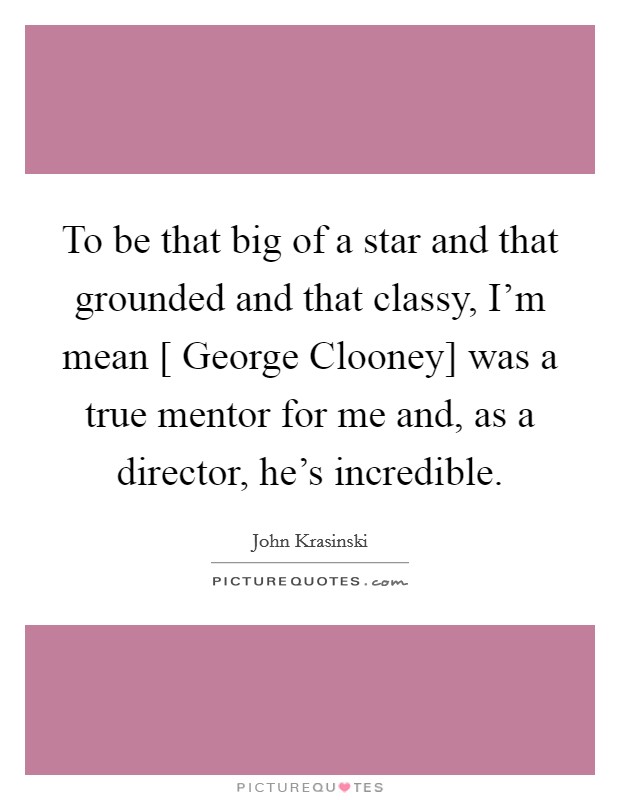 To be that big of a star and that grounded and that classy, I'm mean [ George Clooney] was a true mentor for me and, as a director, he's incredible. Picture Quote #1
