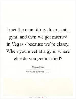 I met the man of my dreams at a gym, and then we got married in Vegas - because we’re classy. When you meet at a gym, where else do you get married? Picture Quote #1