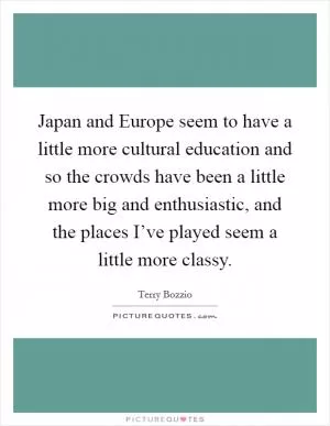 Japan and Europe seem to have a little more cultural education and so the crowds have been a little more big and enthusiastic, and the places I’ve played seem a little more classy Picture Quote #1