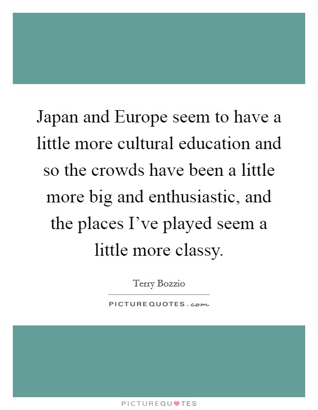 Japan and Europe seem to have a little more cultural education and so the crowds have been a little more big and enthusiastic, and the places I've played seem a little more classy. Picture Quote #1