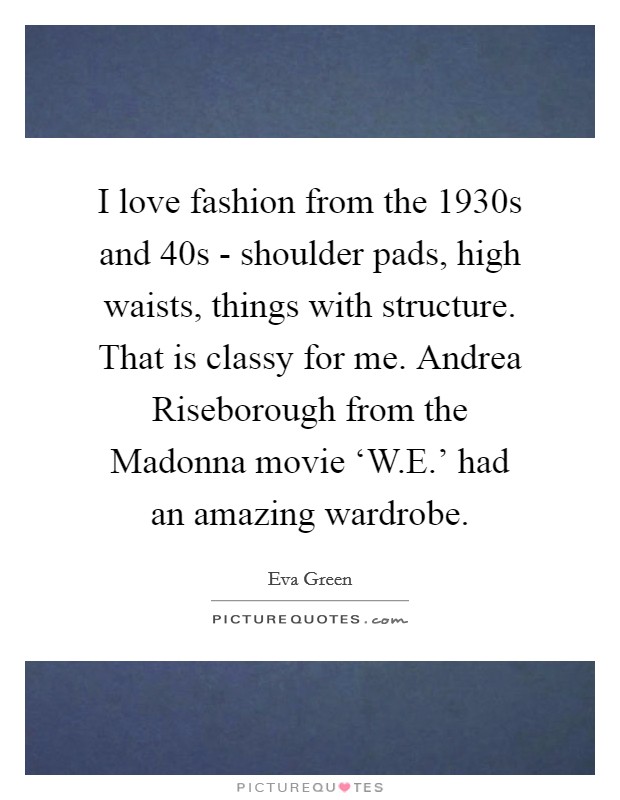 I love fashion from the 1930s and  40s - shoulder pads, high waists, things with structure. That is classy for me. Andrea Riseborough from the Madonna movie ‘W.E.' had an amazing wardrobe. Picture Quote #1