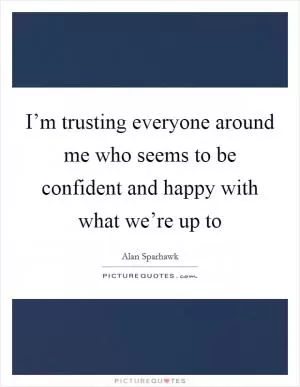 I’m trusting everyone around me who seems to be confident and happy with what we’re up to Picture Quote #1
