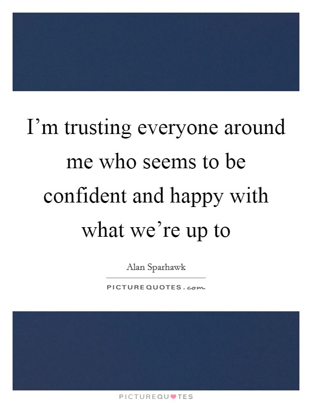 I'm trusting everyone around me who seems to be confident and happy with what we're up to Picture Quote #1