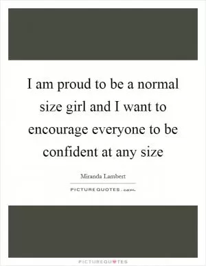 I am proud to be a normal size girl and I want to encourage everyone to be confident at any size Picture Quote #1