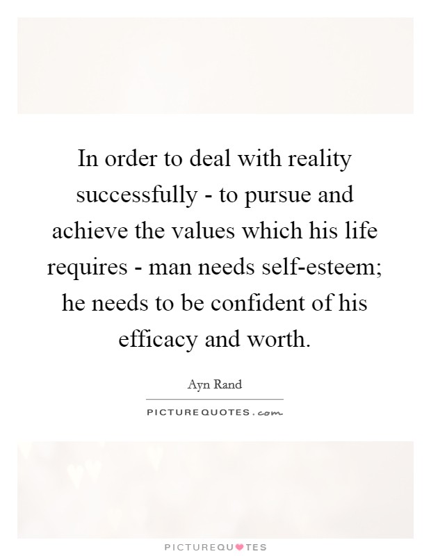 In order to deal with reality successfully - to pursue and achieve the values which his life requires - man needs self-esteem; he needs to be confident of his efficacy and worth. Picture Quote #1