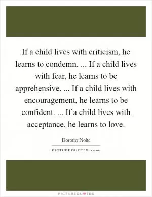 If a child lives with criticism, he learns to condemn. ... If a child lives with fear, he learns to be apprehensive. ... If a child lives with encouragement, he learns to be confident. ... If a child lives with acceptance, he learns to love Picture Quote #1