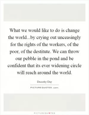 What we would like to do is change the world...by crying out unceasingly for the rights of the workers, of the poor, of the destitute. We can throw our pebble in the pond and be confident that its ever widening circle will reach around the world Picture Quote #1