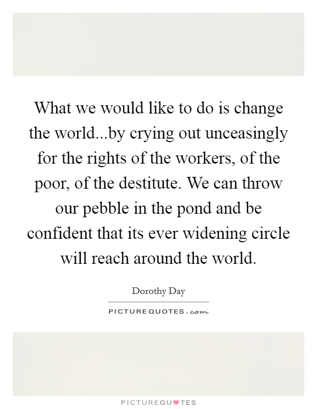 What we would like to do is change the world...by crying out unceasingly for the rights of the workers, of the poor, of the destitute. We can throw our pebble in the pond and be confident that its ever widening circle will reach around the world. Picture Quote #1