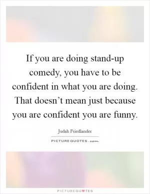 If you are doing stand-up comedy, you have to be confident in what you are doing. That doesn’t mean just because you are confident you are funny Picture Quote #1