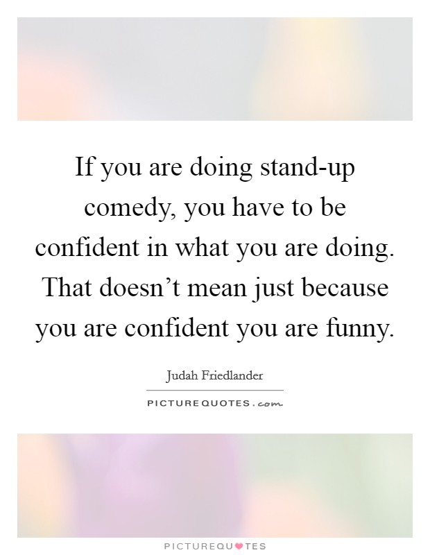 If you are doing stand-up comedy, you have to be confident in what you are doing. That doesn't mean just because you are confident you are funny. Picture Quote #1