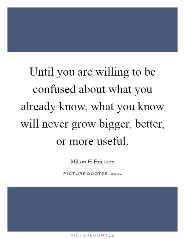 Until you are willing to be confused about what you already know, what you know will never grow bigger, better, or more useful. Picture Quote #1