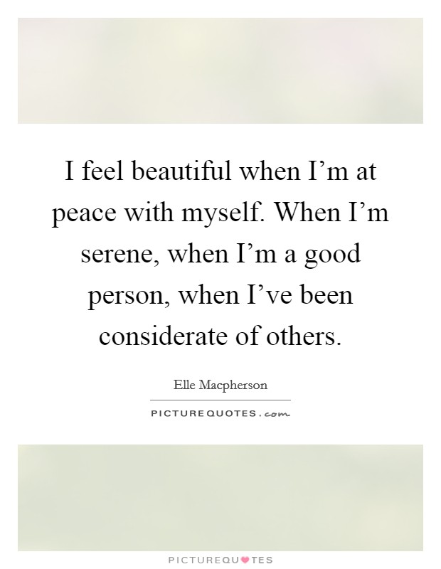 I feel beautiful when I'm at peace with myself. When I'm serene, when I'm a good person, when I've been considerate of others. Picture Quote #1