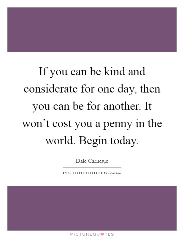 If you can be kind and considerate for one day, then you can be for another. It won't cost you a penny in the world. Begin today. Picture Quote #1