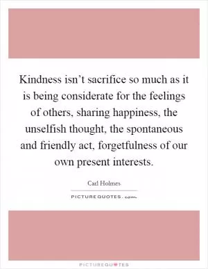 Kindness isn’t sacrifice so much as it is being considerate for the feelings of others, sharing happiness, the unselfish thought, the spontaneous and friendly act, forgetfulness of our own present interests Picture Quote #1