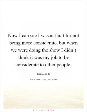 Now I can see I was at fault for not being more considerate, but when we were doing the show I didn’t think it was my job to be considerate to other people Picture Quote #1