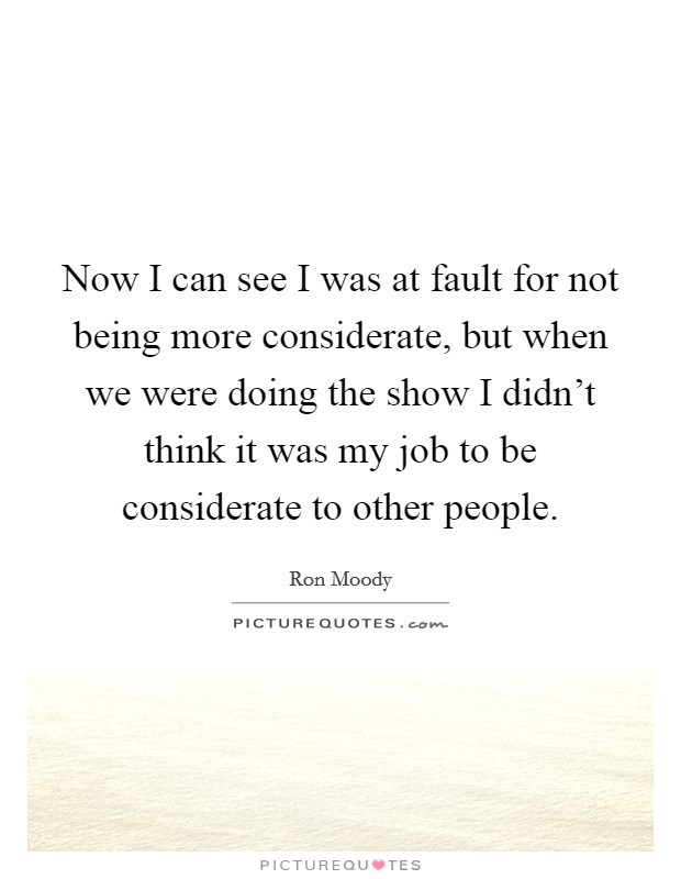 Now I can see I was at fault for not being more considerate, but when we were doing the show I didn't think it was my job to be considerate to other people. Picture Quote #1