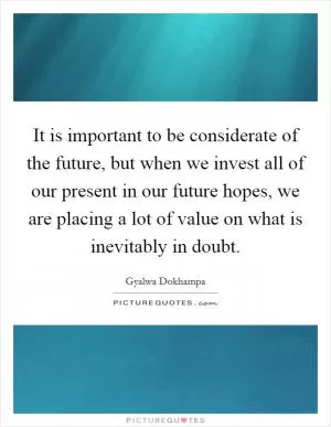 It is important to be considerate of the future, but when we invest all of our present in our future hopes, we are placing a lot of value on what is inevitably in doubt Picture Quote #1