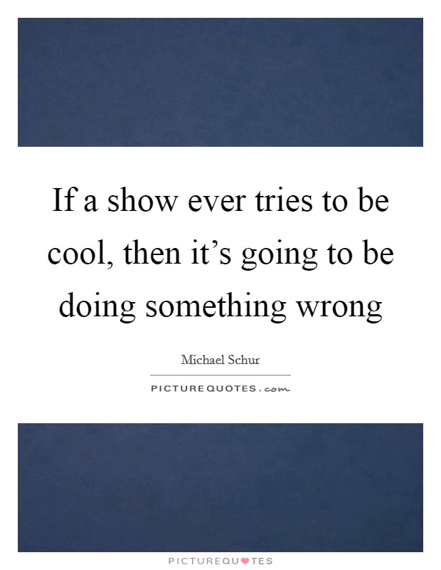 If a show ever tries to be cool, then it's going to be doing something wrong Picture Quote #1